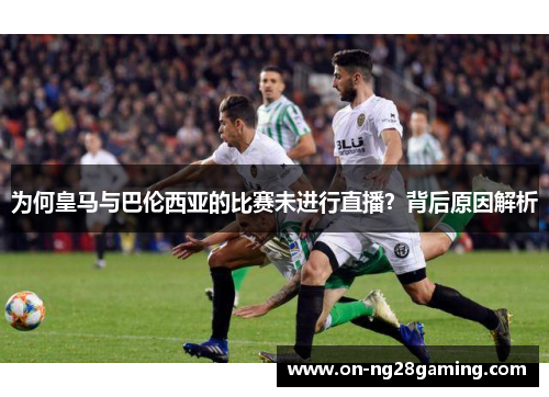 为何皇马与巴伦西亚的比赛未进行直播?背后原因解析 为何皇马与巴伦西亚的比赛未进行直播?背后原因解析