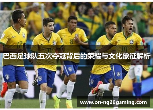 巴西足球队五次夺冠背后的荣耀与文化象征解析 巴西足球队五次夺冠背后的荣耀与文化象征解析