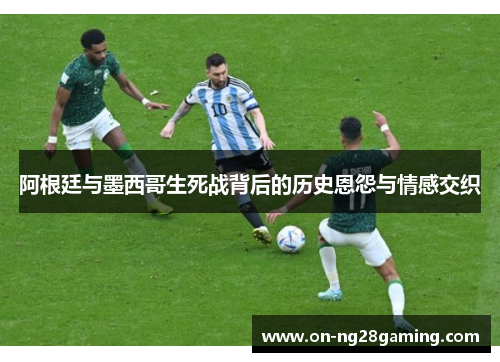 阿根廷与墨西哥生死战背后的历史恩怨与情感交织