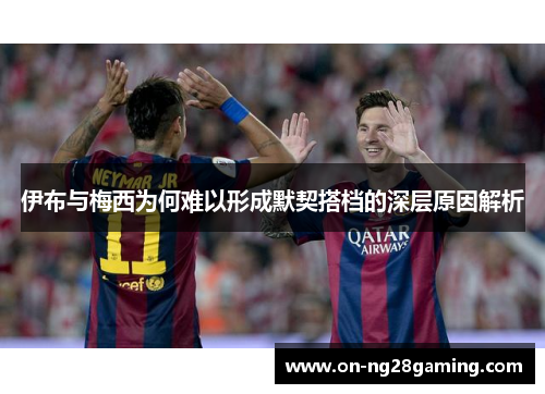伊布与梅西为何难以形成默契搭档的深层原因解析 伊布与梅西为何难以形成默契搭档的深层原因解析