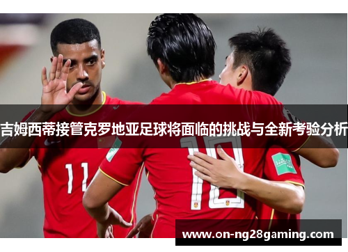 吉姆西蒂接管克罗地亚足球将面临的挑战与全新考验分析