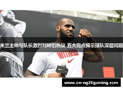 米兰主帅与队长激烈对峙引热议 五大亮点揭示球队深层问题 米兰主帅与队长激烈对峙引热议 五大亮点揭示球队深层问题