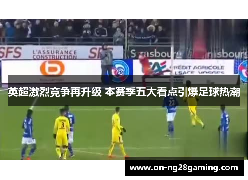 英超激烈竞争再升级 本赛季五大看点引爆足球热潮