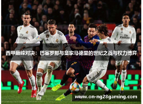 西甲巅峰对决:巴塞罗那与皇家马德里的世纪之战与权力博弈 西甲巅峰对决:巴塞罗那与皇家马德里的世纪之战与权力博弈