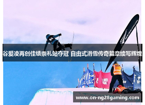 谷爱凌再创佳绩崇礼站夺冠 自由式滑雪传奇篇章续写辉煌 谷爱凌再创佳绩崇礼站夺冠 自由式滑雪传奇篇章续写辉煌