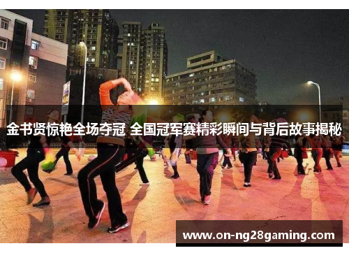 金书贤惊艳全场夺冠 全国冠军赛精彩瞬间与背后故事揭秘 金书贤惊艳全场夺冠 全国冠军赛精彩瞬间与背后故事揭秘