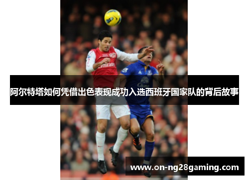 阿尔特塔如何凭借出色表现成功入选西班牙国家队的背后故事