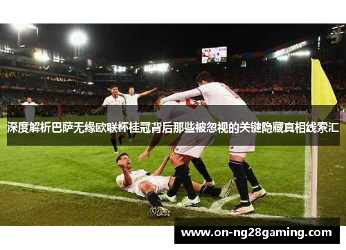 深度解析巴萨无缘欧联杯桂冠背后那些被忽视的关键隐藏真相线索汇