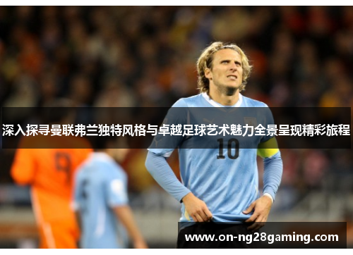 深入探寻曼联弗兰独特风格与卓越足球艺术魅力全景呈现精彩旅程