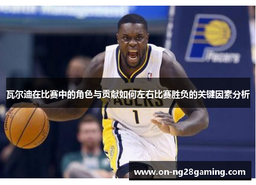 瓦尔迪在比赛中的角色与贡献如何左右比赛胜负的关键因素分析