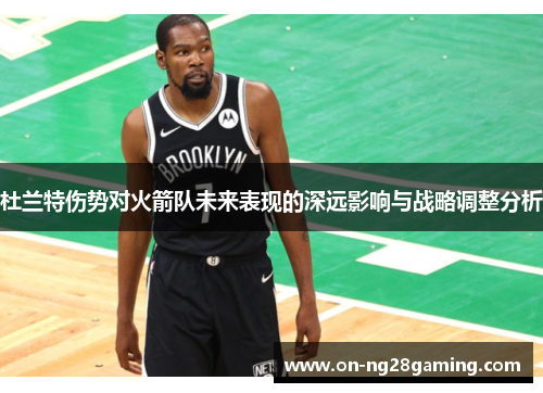 杜兰特伤势对火箭队未来表现的深远影响与战略调整分析