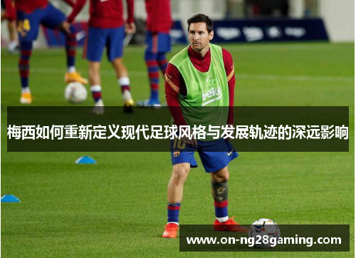 梅西如何重新定义现代足球风格与发展轨迹的深远影响