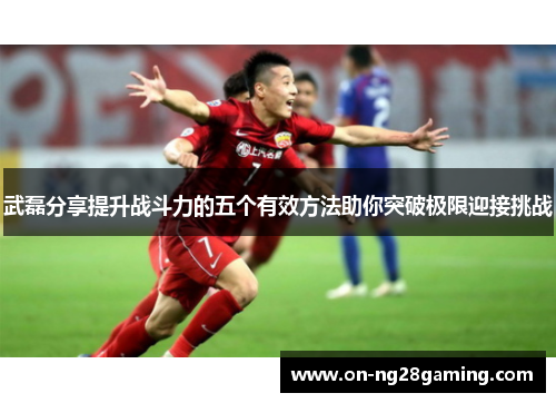 武磊分享提升战斗力的五个有效方法助你突破极限迎接挑战 武磊分享提升战斗力的五个有效方法助你突破极限迎接挑战