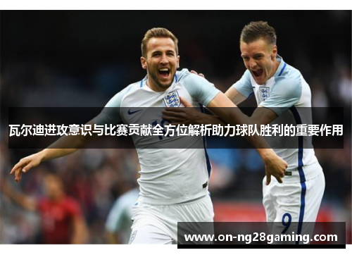 瓦尔迪进攻意识与比赛贡献全方位解析助力球队胜利的重要作用