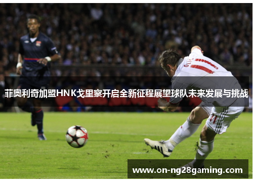 菲奥利奇加盟HNK戈里察开启全新征程展望球队未来发展与挑战