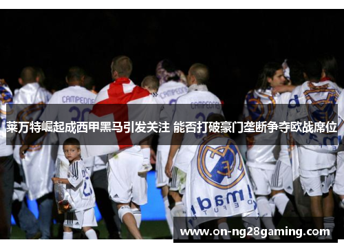 莱万特崛起成西甲黑马引发关注 能否打破豪门垄断争夺欧战席位