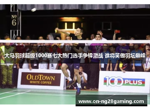 大马羽球超级1000赛七大热门选手争锋激战 谁将笑傲羽坛巅峰