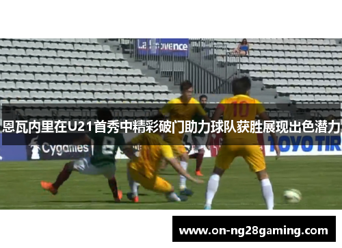 恩瓦内里在U21首秀中精彩破门助力球队获胜展现出色潜力