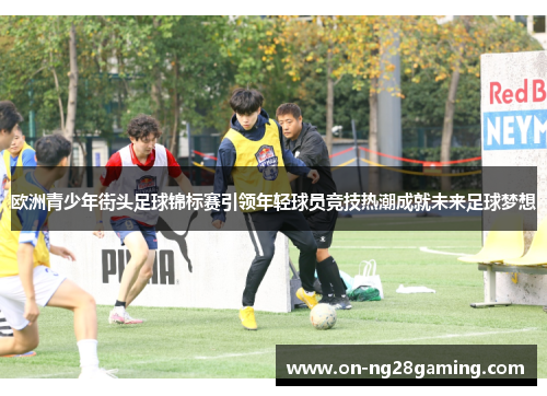 欧洲青少年街头足球锦标赛引领年轻球员竞技热潮成就未来足球梦想