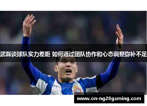 武磊谈球队实力差距 如何通过团队协作和心态调整弥补不足
