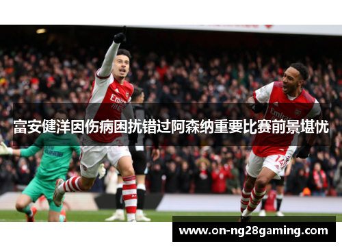 富安健洋因伤病困扰错过阿森纳重要比赛前景堪忧 富安健洋因伤病困扰错过阿森纳重要比赛前景堪忧