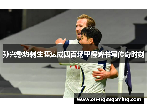 孙兴慜热刺生涯达成四百场里程碑书写传奇时刻