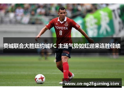 费城联合大胜纽约城FC 主场气势如虹迎来连胜佳绩 费城联合大胜纽约城FC 主场气势如虹迎来连胜佳绩